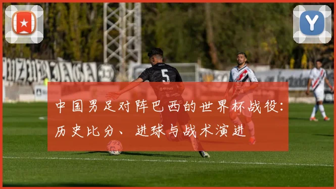 中国男足对阵巴西的世界杯战役：历史比分、进球与战术演进