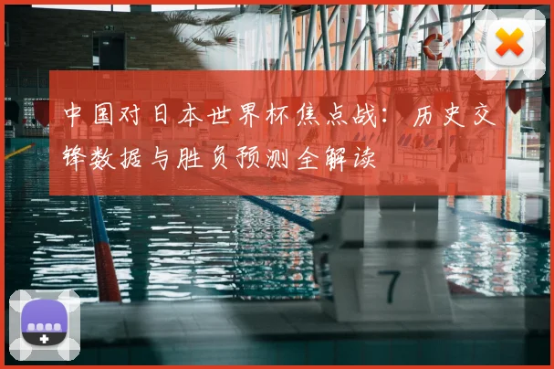 中国对日本世界杯焦点战:历史交锋数据与胜负预测全解读