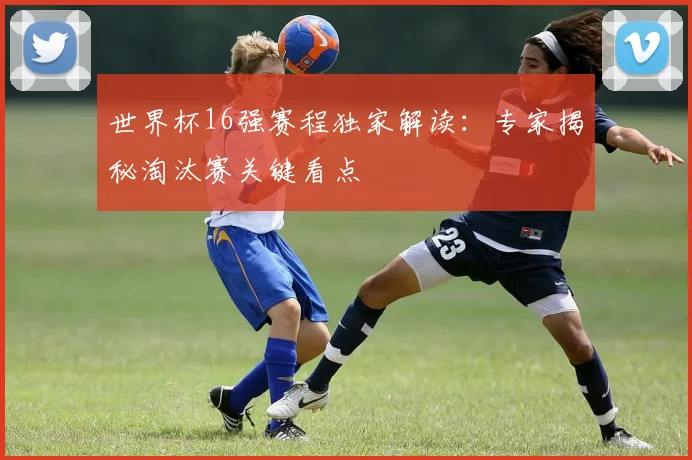 世界杯16强赛程独家解读:专家揭秘淘汰赛关键看点