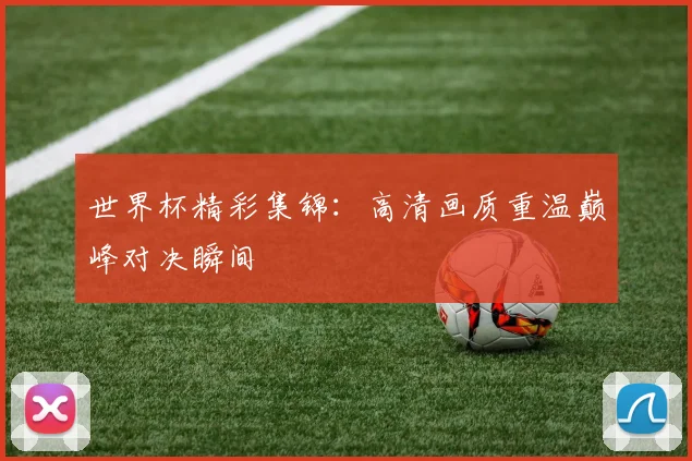 世界杯精彩集锦:高清画质重温巅峰对决瞬间
