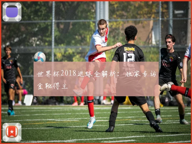 世界杯2018进球全解析:独家专访金靴得主