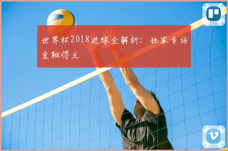 世界杯2018进球全解析:独家专访金靴得主