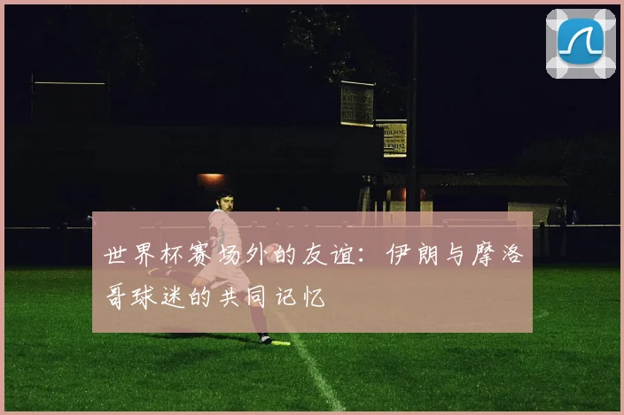 世界杯赛场外的友谊：伊朗与摩洛哥球迷的共同记忆