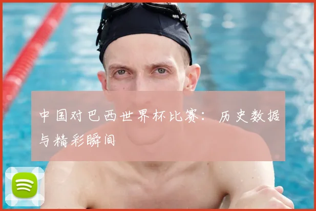 中国对巴西世界杯比赛:历史数据与精彩瞬间