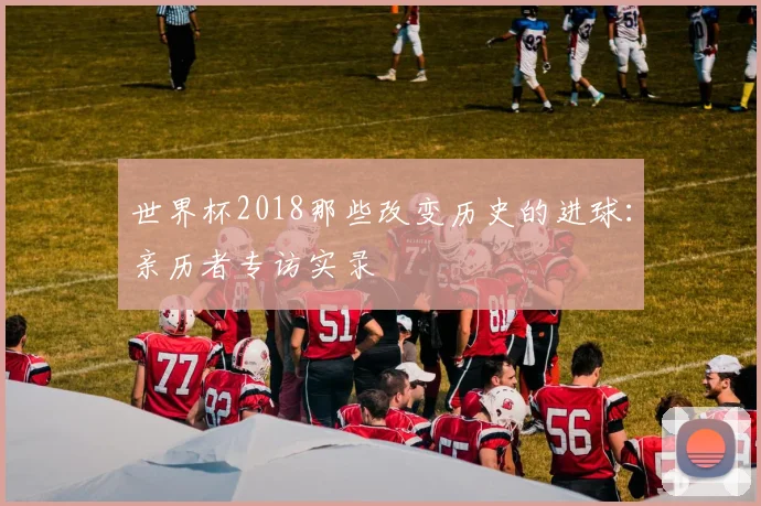 世界杯2018那些改变历史的进球:亲历者专访实录