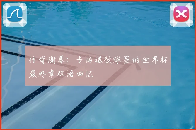 传奇谢幕：专访退役球星的世界杯最终章双语回忆