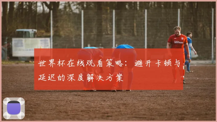 世界杯在线观看策略:避开卡顿与延迟的深度解决方案
