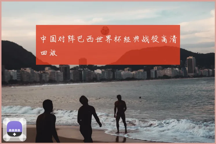 中国对阵巴西世界杯经典战役高清回放