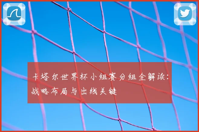 卡塔尔世界杯小组赛分组全解读:战略布局与出线关键
