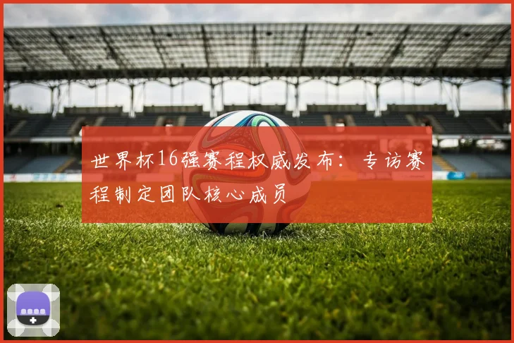 世界杯16强赛程权威发布：专访赛程制定团队核心成员