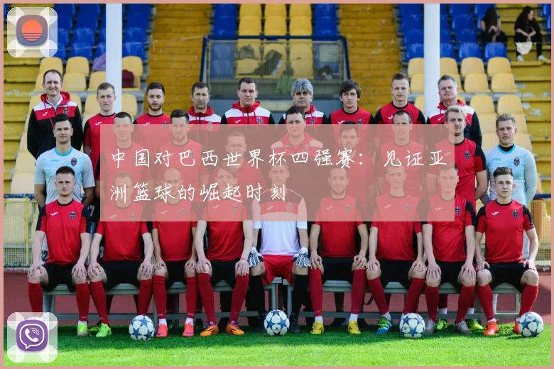 中国对巴西世界杯四强赛:见证亚洲篮球的崛起时刻