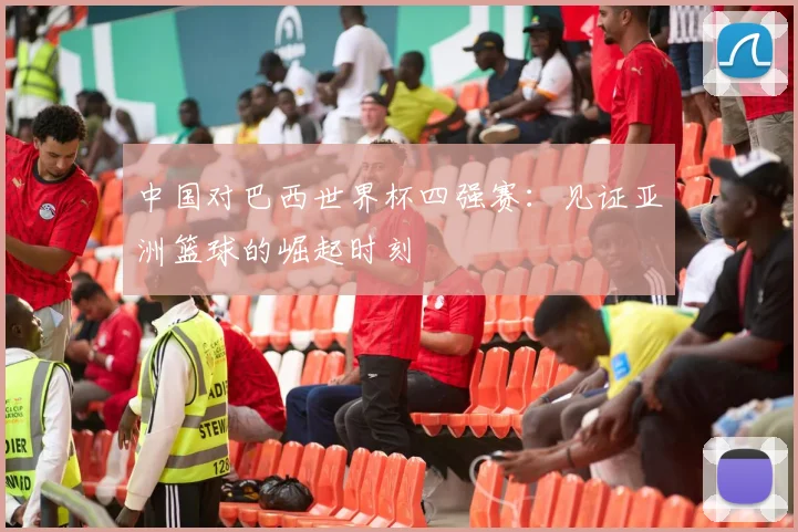 中国对巴西世界杯四强赛:见证亚洲篮球的崛起时刻