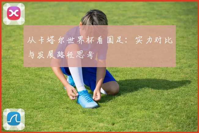 从卡塔尔世界杯看国足:实力对比与发展路径思考