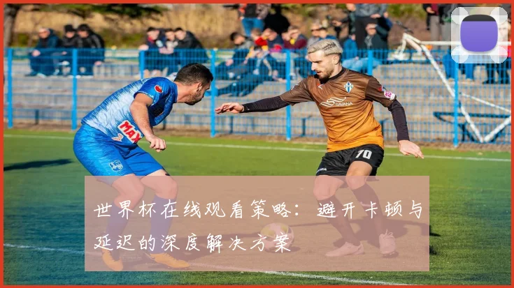 世界杯在线观看策略:避开卡顿与延迟的深度解决方案
