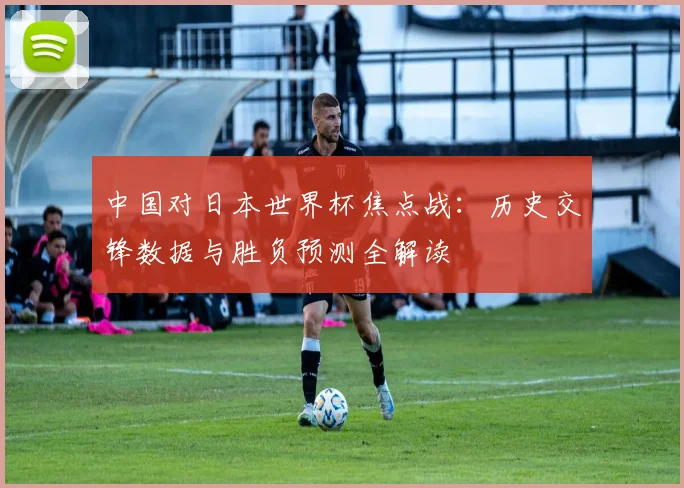 中国对日本世界杯焦点战:历史交锋数据与胜负预测全解读