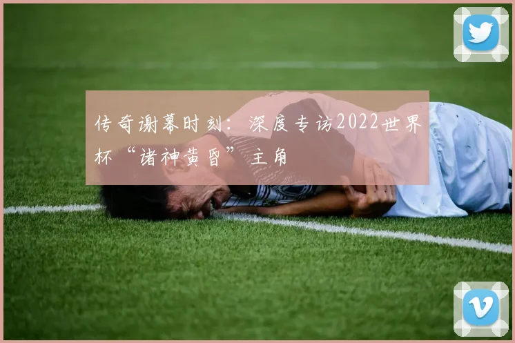 传奇谢幕时刻:深度专访2022世界杯“诸神黄昏”主角