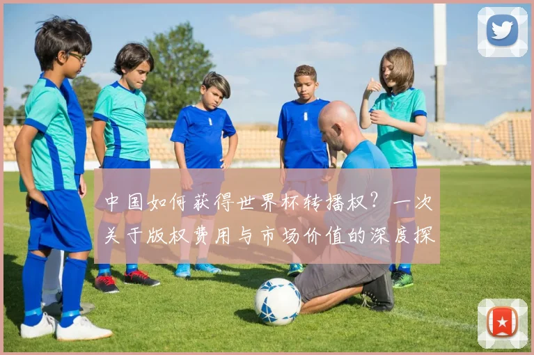 中国如何获得世界杯转播权?一次关于版权费用与市场价值的深度探讨