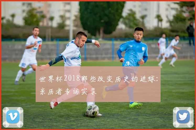 世界杯2018那些改变历史的进球:亲历者专访实录