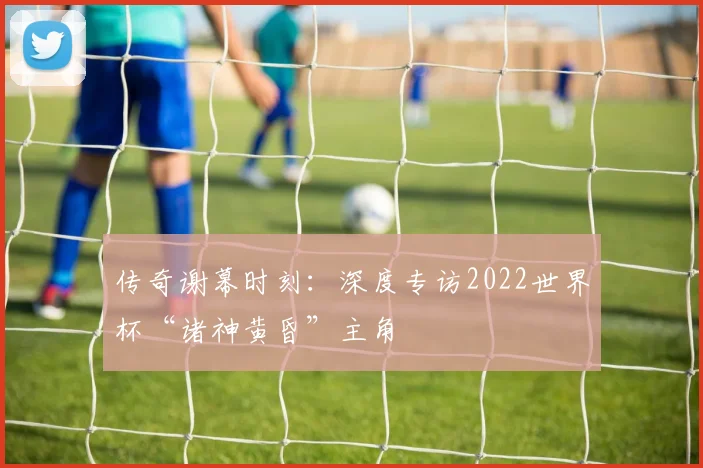 传奇谢幕时刻:深度专访2022世界杯“诸神黄昏”主角