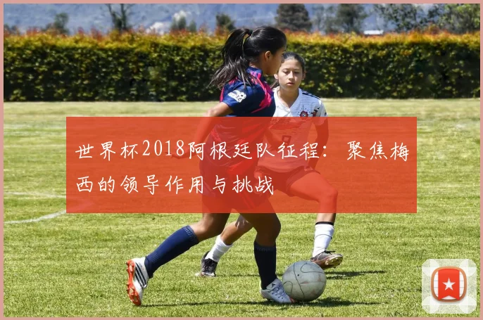 世界杯2018阿根廷队征程：聚焦梅西的领导作用与挑战